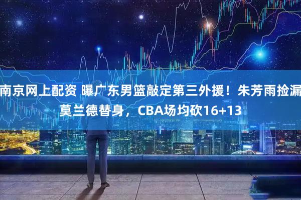 南京网上配资 曝广东男篮敲定第三外援！朱芳雨捡漏莫兰德替身，CBA场均砍16+13