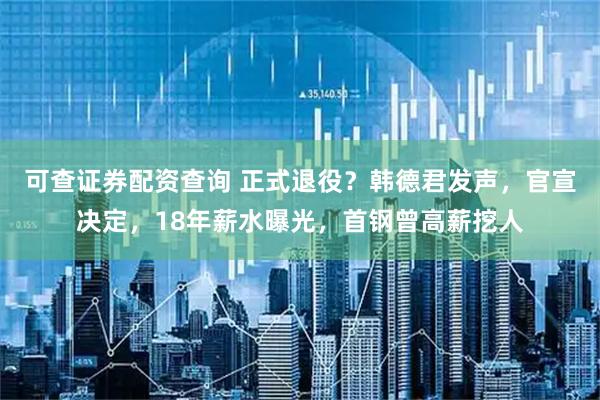 可查证券配资查询 正式退役？韩德君发声，官宣决定，18年薪水曝光，首钢曾高薪挖人