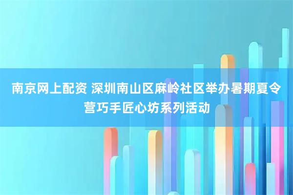 南京网上配资 深圳南山区麻岭社区举办暑期夏令营巧手匠心坊系列活动