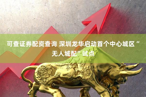 可查证券配资查询 深圳龙华启动首个中心城区“无人城配”试点