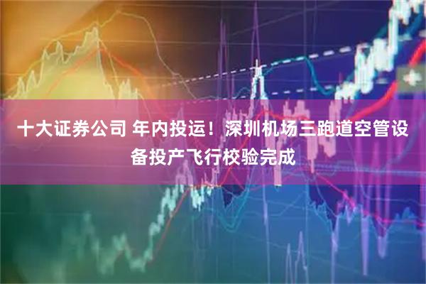 十大证券公司 年内投运！深圳机场三跑道空管设备投产飞行校验完成