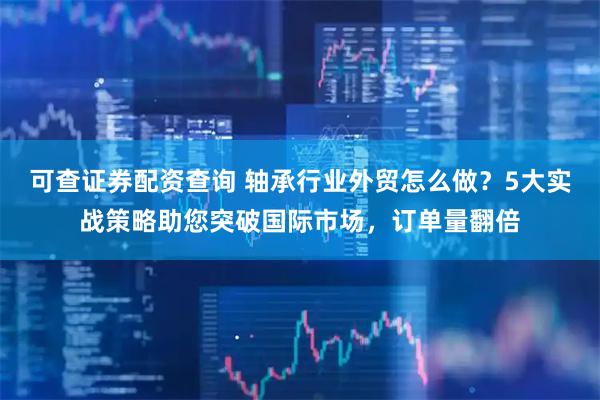 可查证券配资查询 轴承行业外贸怎么做？5大实战策略助您突破国际市场，订单量翻倍