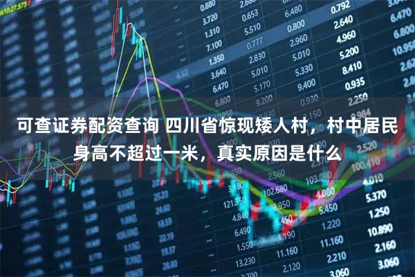 可查证券配资查询 四川省惊现矮人村，村中居民身高不超过一米，真实原因是什么