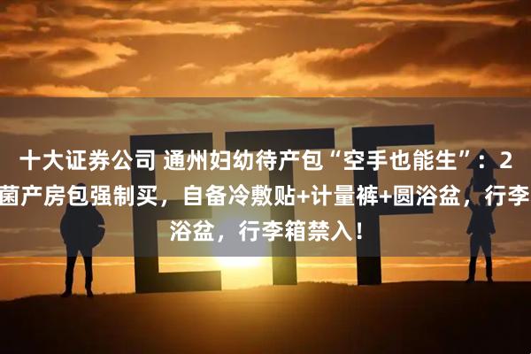十大证券公司 通州妇幼待产包“空手也能生”：230元无菌产房包强制买，自备冷敷贴+计量裤+圆浴盆，行李箱禁入！