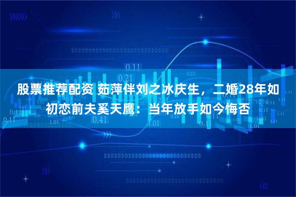 股票推荐配资 茹萍伴刘之冰庆生，二婚28年如初恋前夫奚天鹰：当年放手如今悔否