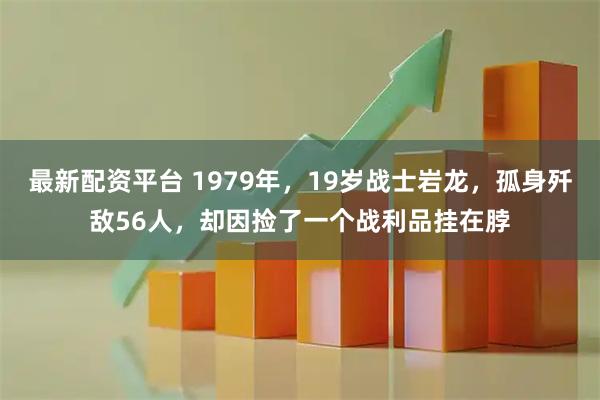 最新配资平台 1979年，19岁战士岩龙，孤身歼敌56人，却因捡了一个战利品挂在脖