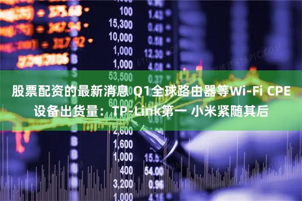 股票配资的最新消息 Q1全球路由器等Wi-Fi CPE设备出货量：TP-Link第一 小米紧随其后